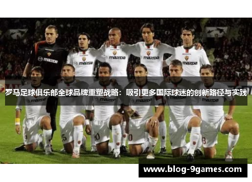罗马足球俱乐部全球品牌重塑战略：吸引更多国际球迷的创新路径与实践