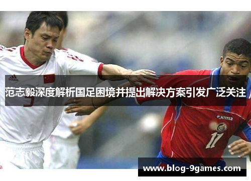 范志毅深度解析国足困境并提出解决方案引发广泛关注